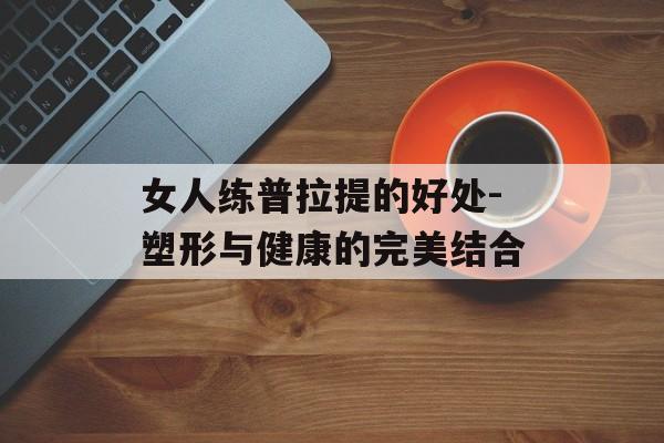 女人练普拉提的好处-塑形与健康的完美结合 女人练普拉提的好处-塑形与健康的完美结合