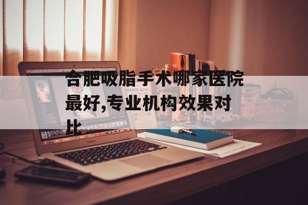 合肥吸脂手术哪家医院最好,专业机构效果对比 合肥吸脂手术哪家医院最好,专业机构效果对比