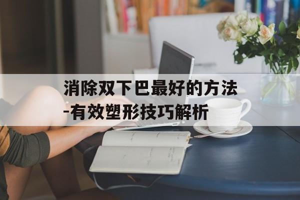 消除双下巴最好的方法-有效塑形技巧解析 消除双下巴最好的方法-有效塑形技巧解析