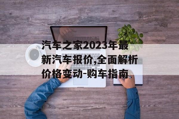 汽车之家2023年最新汽车报价,全面解析价格变动-购车指南 汽车之家2023年最新汽车报价,全面解析价格变动-购车指南