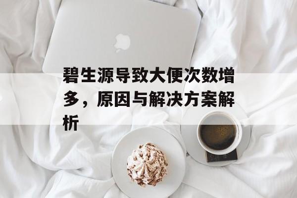 碧生源导致大便次数增多,原因与解决方案解析 碧生源导致大便次数增多,原因与解决方案解析