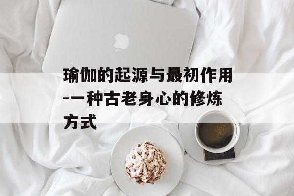 瑜伽的起源与最初作用-一种古老身心的修炼方式 瑜伽的起源与最初作用-一种古老身心的修炼方式