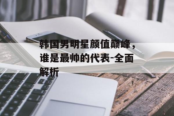 韩国男明星颜值巅峰，谁是最帅的代表-全面解析
