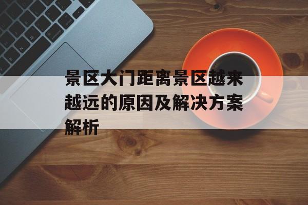景区大门距离景区越来越远的原因及解决方案解析 景区大门距离景区越来越远的原因及解决方案解析