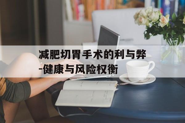 减肥切胃手术的利与弊-健康与风险权衡 减肥切胃手术的利与弊-健康与风险权衡