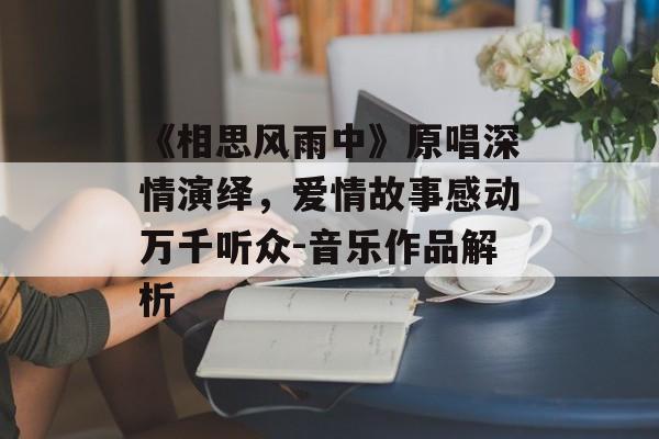 《相思风雨中》原唱深情演绎,爱情故事感动万千听众-音乐作品解析 《相思风雨中》原唱深情演绎,爱情故事感动万千听众-音乐作品解析