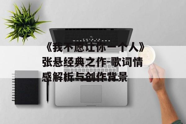 《我不愿让你一个人》张悬经典之作-歌词情感解析与创作背景 《我不愿让你一个人》张悬经典之作-歌词情感解析与创作背景
