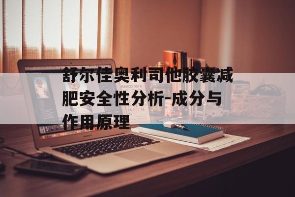 舒尔佳奥利司他胶囊减肥安全性分析-成分与作用原理 舒尔佳奥利司他胶囊减肥安全性分析-成分与作用原理