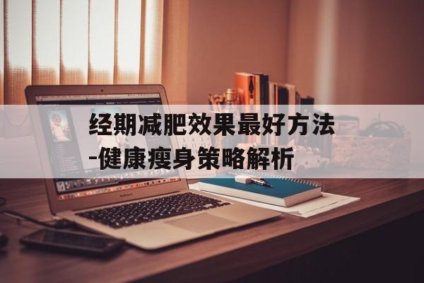经期减肥效果最好方法-健康瘦身策略解析 经期减肥效果最好方法-健康瘦身策略解析