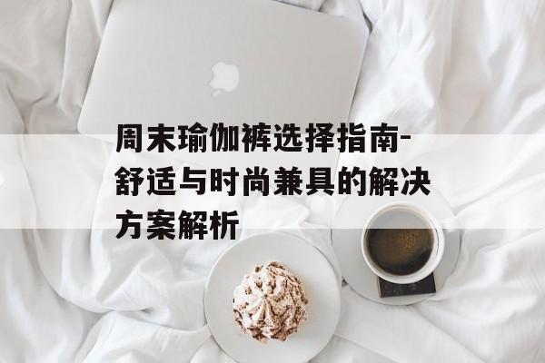 周末瑜伽裤选择指南-舒适与时尚兼具的解决方案解析 周末瑜伽裤选择指南-舒适与时尚兼具的解决方案解析