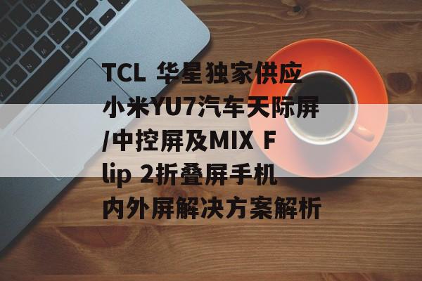 TCL 华星独家供应小米YU7汽车天际屏/中控屏及MIX Flip 2折叠屏手机内外屏解决方案解析 TCL 华星独家供应小米YU7汽车天际屏/中控屏及MIX Flip 2折叠屏手机内外屏解决方案解析