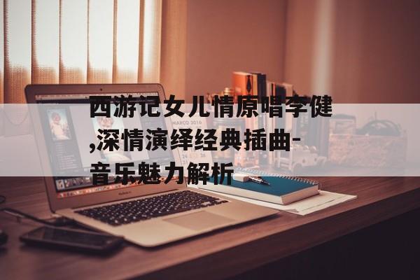 西游记女儿情原唱李健,深情演绎经典插曲-音乐魅力解析