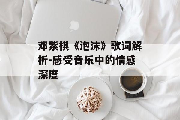 邓紫棋《泡沫》歌词解析-感受音乐中的情感深度 邓紫棋《泡沫》歌词解析-感受音乐中的情感深度