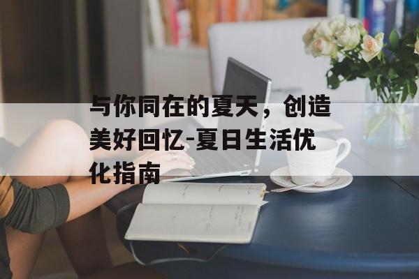 与你同在的夏天,创造美好回忆-夏日生活优化指南 与你同在的夏天,创造美好回忆-夏日生活优化指南