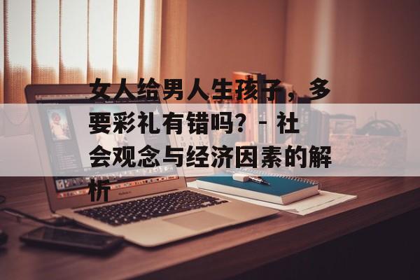 女人给男人生孩子,多要彩礼有错吗?- 社会观念与经济因素的解析 女人给男人生孩子,多要彩礼有错吗?- 社会观念与经济因素的解析