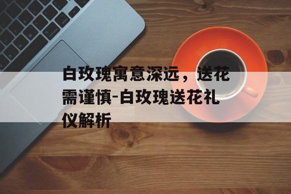 白玫瑰寓意深远，送花需谨慎-白玫瑰送花礼仪解析