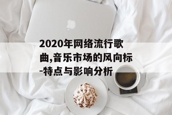 2020年网络流行歌曲,音乐市场的风向标-特点与影响分析 2020年网络流行歌曲,音乐市场的风向标-特点与影响分析