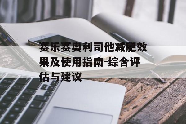 赛乐赛奥利司他减肥效果及使用指南-综合评估与建议