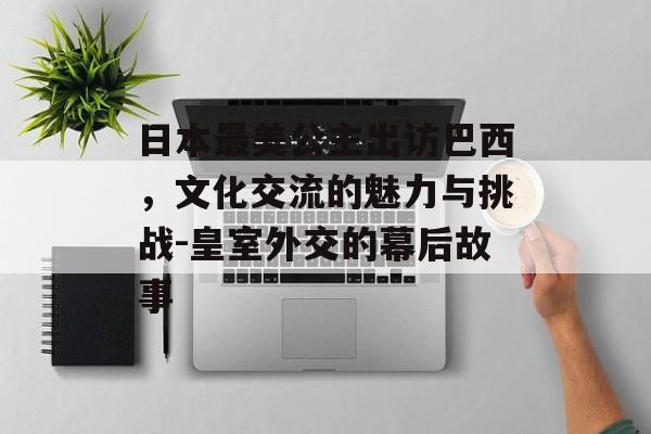 日本最美公主出访巴西,文化交流的魅力与挑战-皇室外交的幕后故事 日本最美公主出访巴西,文化交流的魅力与挑战-皇室外交的幕后故事