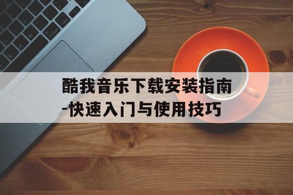 酷我音乐下载安装指南-快速入门与使用技巧 酷我音乐下载安装指南-快速入门与使用技巧