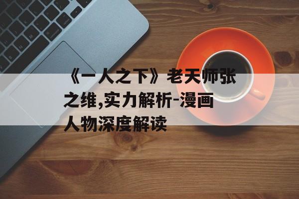 《一人之下》老天师张之维,实力解析-漫画人物深度解读