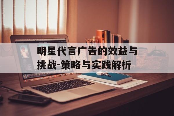 明星代言广告的效益与挑战-策略与实践解析 明星代言广告的效益与挑战-策略与实践解析