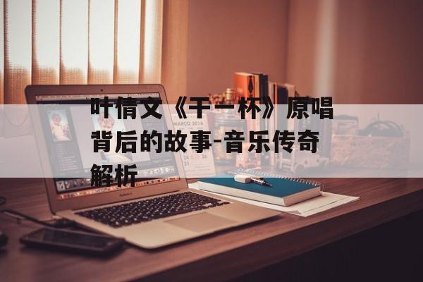 叶倩文《干一杯》原唱背后的故事-音乐传奇解析 叶倩文《干一杯》原唱背后的故事-音乐传奇解析