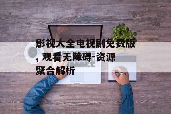 影视大全电视剧免费版, 观看无障碍-资源聚合解析 影视大全电视剧免费版, 观看无障碍-资源聚合解析