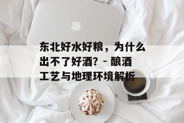 东北好水好粮，为什么出不了好酒？- 酿酒工艺与地理环境解析