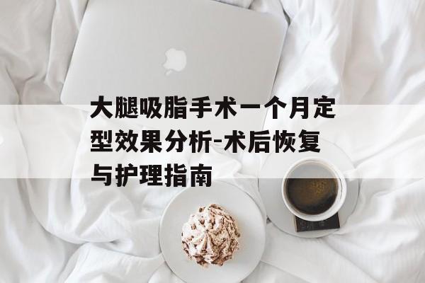 大腿吸脂手术一个月定型效果分析-术后恢复与护理指南