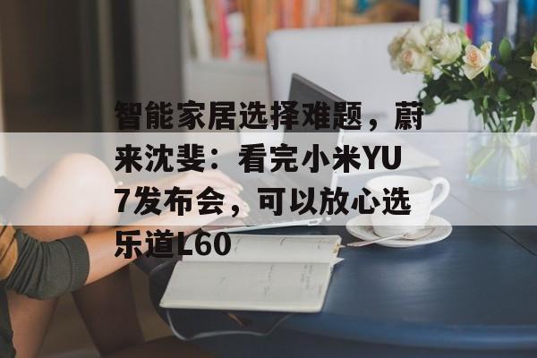 智能家居选择难题，蔚来沈斐：看完小米YU7发布会，可以放心选乐道L60