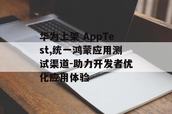 华为上架 AppTest,统一鸿蒙应用测试渠道-助力开发者优化应用体验