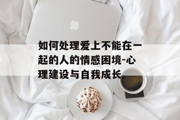 如何处理爱上不能在一起的人的情感困境-心理建设与自我成长 如何处理爱上不能在一起的人的情感困境-心理建设与自我成长