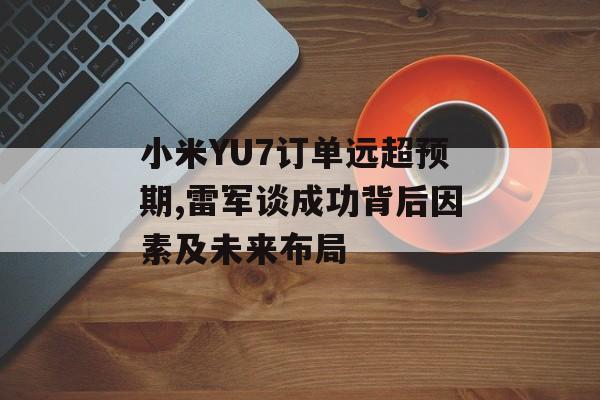 小米YU7订单远超预期,雷军谈成功背后因素及未来布局 小米YU7订单远超预期,雷军谈成功背后因素及未来布局
