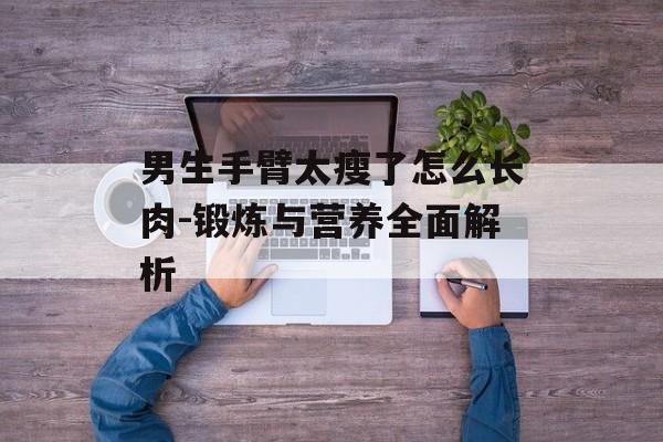 男生手臂太瘦了怎么长肉-锻炼与营养全面解析 男生手臂太瘦了怎么长肉-锻炼与营养全面解析