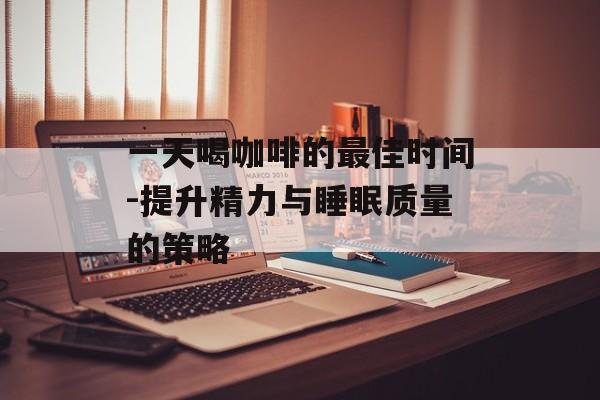 一天喝咖啡的最佳时间-提升精力与睡眠质量的策略