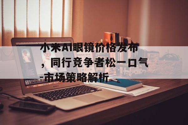 小米AI眼镜价格发布,同行竞争者松一口气-市场策略解析 小米AI眼镜价格发布,同行竞争者松一口气-市场策略解析