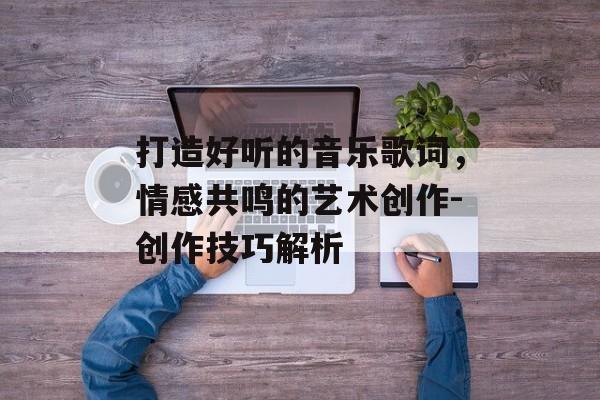 打造好听的音乐歌词,情感共鸣的艺术创作-创作技巧解析 打造好听的音乐歌词,情感共鸣的艺术创作-创作技巧解析