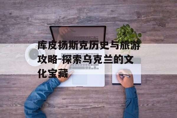 库皮扬斯克历史与旅游攻略-探索乌克兰的文化宝藏