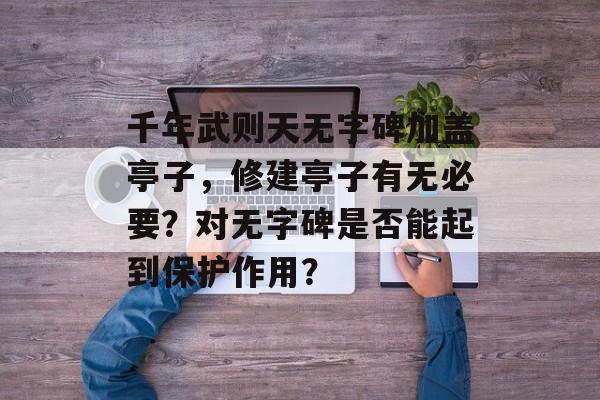 千年武则天无字碑加盖亭子，修建亭子有无必要？对无字碑是否能起到保护作用？