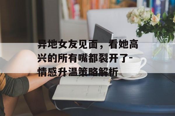 异地女友见面,看她高兴的所有嘴都裂开了-情感升温策略解析 异地女友见面,看她高兴的所有嘴都裂开了-情感升温策略解析