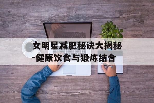 女明星减肥秘诀大揭秘-健康饮食与锻炼结合 女明星减肥秘诀大揭秘-健康饮食与锻炼结合