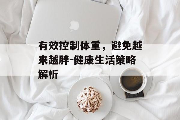 有效控制体重,避免越来越胖-健康生活策略解析 有效控制体重,避免越来越胖-健康生活策略解析