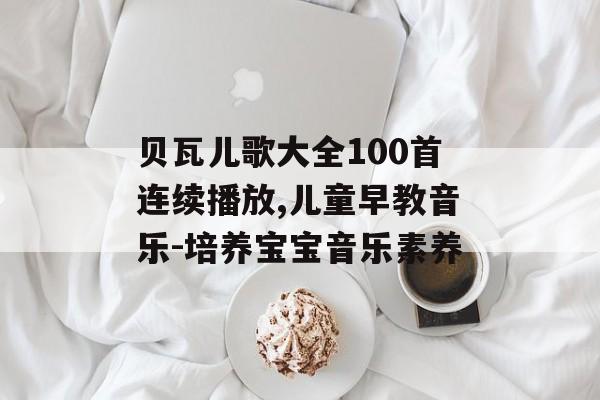 贝瓦儿歌大全100首连续播放,儿童早教音乐-培养宝宝音乐素养 贝瓦儿歌大全100首连续播放,儿童早教音乐-培养宝宝音乐素养