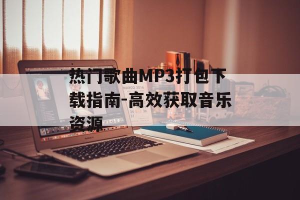 热门歌曲MP3打包下载指南-高效获取音乐资源 热门歌曲MP3打包下载指南-高效获取音乐资源