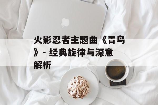 火影忍者主题曲《青鸟》- 经典旋律与深意解析 火影忍者主题曲《青鸟》- 经典旋律与深意解析
