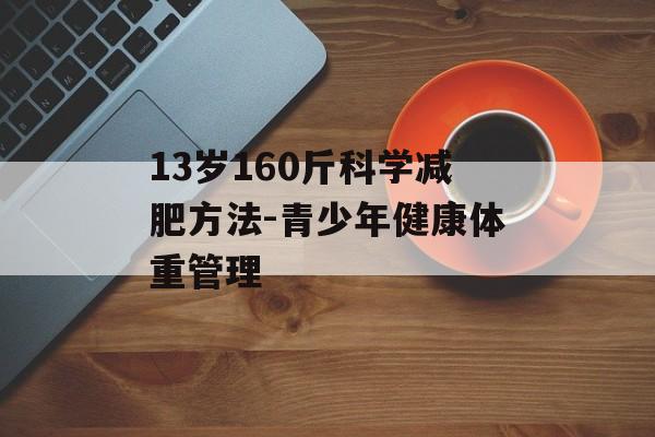 13岁160斤科学减肥方法-青少年健康体重管理 13岁160斤科学减肥方法-青少年健康体重管理