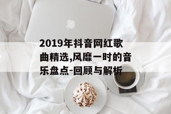 2019年抖音网红歌曲精选,风靡一时的音乐盘点-回顾与解析 2019年抖音网红歌曲精选,风靡一时的音乐盘点-回顾与解析
