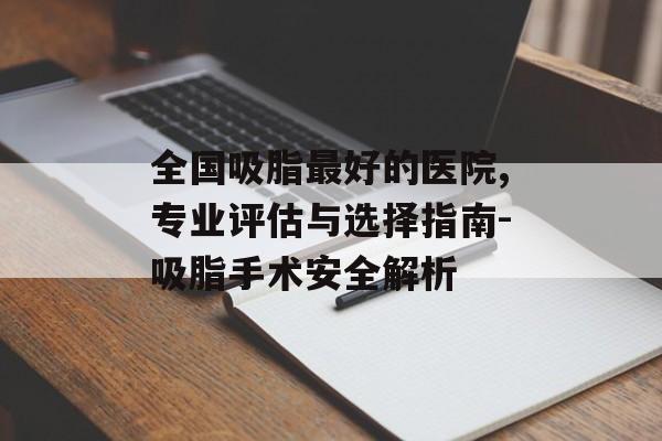 全国吸脂最好的医院,专业评估与选择指南-吸脂手术安全解析 全国吸脂最好的医院,专业评估与选择指南-吸脂手术安全解析