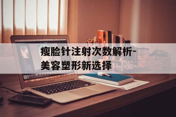 瘦脸针注射次数解析-美容塑形新选择 瘦脸针注射次数解析-美容塑形新选择
